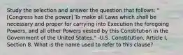 Study the selection and answer the question that follows: "[Congress has the power] To make all Laws which shall be necessary and proper for carrying into Execution the foregoing Powers, and all other Powers vested by this Constitution in the Government of the United States." -U.S. Constitution, Article I, Section 8. What is the name used to refer to this clause?