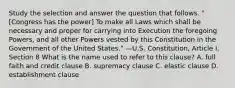 Study the selection and answer the question that follows. "[Congress has the power] To make all Laws which shall be necessary and proper for carrying into Execution the foregoing Powers, and all other Powers vested by this Constitution in the Government of the United States." —U.S. Constitution, Article I, Section 8 What is the name used to refer to this clause? A. full faith and credit clause B. supremacy clause C. elastic clause D. establishment clause