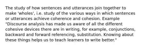 The study of how sentences and utterances join together to make 'wholes', i.e. study of the various ways in which sentences or utterances achieve coherence and cohesion. Example "Discourse analysis has made us aware of all the different cohesive devices there are in writing, for example, conjunctions, backward and forward referencing, substitution. Knowing about these things helps us to teach learners to write better."