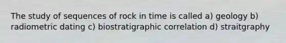 The study of sequences of rock in time is called a) geology b) radiometric dating c) biostratigraphic correlation d) straitgraphy