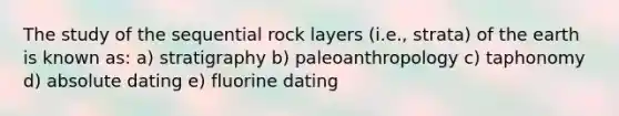 The study of the sequential rock layers (i.e., strata) of the earth is known as: a) stratigraphy b) paleoanthropology c) taphonomy d) absolute dating e) fluorine dating