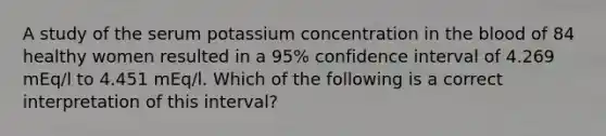 A study of the serum potassium concentration in the blood of 84 healthy women resulted in a 95% confidence interval of 4.269 mEq/l to 4.451 mEq/l. Which of the following is a correct interpretation of this interval?