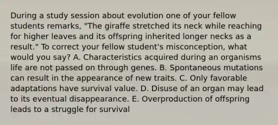 During a study session about evolution one of your fellow students remarks, "The giraffe stretched its neck while reaching for higher leaves and its offspring inherited longer necks as a result." To correct your fellow student's misconception, what would you say? A. Characteristics acquired during an organisms life are not passed on through genes. B. Spontaneous mutations can result in the appearance of new traits. C. Only favorable adaptations have survival value. D. Disuse of an organ may lead to its eventual disappearance. E. Overproduction of offspring leads to a struggle for survival