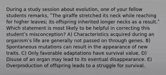 During a study session about evolution, one of your fellow students remarks, ʺThe giraffe stretched its neck while reaching for higher leaves; its offspring inherited longer necks as a result.ʺ Which statement is most likely to be helpful in correcting this studentʹs misconception? A) Characteristics acquired during an organismʹs life are generally not passed on through genes. B) Spontaneous mutations can result in the appearance of new traits. C) Only favorable adaptations have survival value. D) Disuse of an organ may lead to its eventual disappearance. E) Overproduction of offspring leads to a struggle for survival.