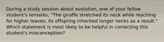 During a study session about evolution, one of your fellow student's remarks, "The giraffe stretched its neck while reaching for higher leaves; its offspring inherited longer necks as a result." Which statement is most likely to be helpful in correcting this student's misconception?