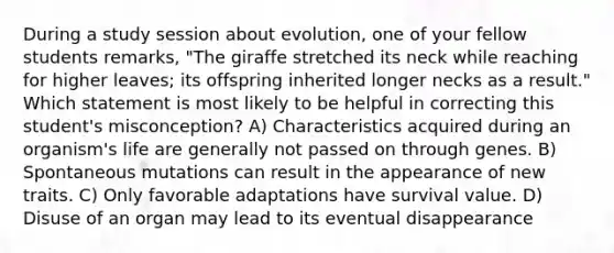 During a study session about evolution, one of your fellow students remarks, "The giraffe stretched its neck while reaching for higher leaves; its offspring inherited longer necks as a result." Which statement is most likely to be helpful in correcting this student's misconception? A) Characteristics acquired during an organism's life are generally not passed on through genes. B) Spontaneous mutations can result in the appearance of new traits. C) Only favorable adaptations have survival value. D) Disuse of an organ may lead to its eventual disappearance