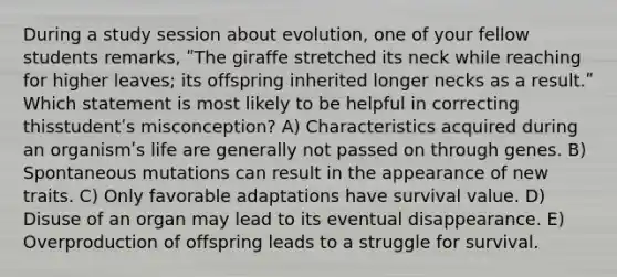 During a study session about evolution, one of your fellow students remarks, ʺThe giraffe stretched its neck while reaching for higher leaves; its offspring inherited longer necks as a result.ʺ Which statement is most likely to be helpful in correcting thisstudentʹs misconception? A) Characteristics acquired during an organismʹs life are generally not passed on through genes. B) Spontaneous mutations can result in the appearance of new traits. C) Only favorable adaptations have survival value. D) Disuse of an organ may lead to its eventual disappearance. E) Overproduction of offspring leads to a struggle for survival.