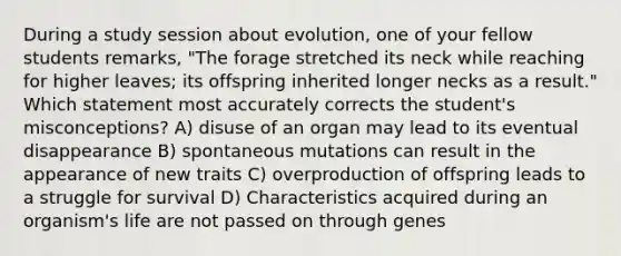 During a study session about evolution, one of your fellow students remarks, "The forage stretched its neck while reaching for higher leaves; its offspring inherited longer necks as a result." Which statement most accurately corrects the student's misconceptions? A) disuse of an organ may lead to its eventual disappearance B) spontaneous mutations can result in the appearance of new traits C) overproduction of offspring leads to a struggle for survival D) Characteristics acquired during an organism's life are not passed on through genes