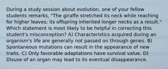 During a study session about evolution, one of your fellow students remarks, "The giraffe stretched its neck while reaching for higher leaves; its offspring inherited longer necks as a result." Which statement is most likely to be helpful in correcting this student's misconception? A) Characteristics acquired during an organism's life are generally not passed on through genes. B) Spontaneous mutations can result in the appearance of new traits. C) Only favorable adaptations have survival value. D) Disuse of an organ may lead to its eventual disappearance.