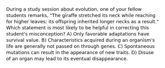 During a study session about evolution, one of your fellow students remarks, "The giraffe stretched its neck while reaching for higher leaves; its offspring inherited longer necks as a result." Which statement is most likely to be helpful in correcting this student's misconception? A) Only favorable adaptations have survival value. B) Characteristics acquired during an organism's life are generally not passed on through genes. C) Spontaneous mutations can result in the appearance of new traits. D) Disuse of an organ may lead to its eventual disappearance.