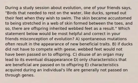 During a study session about evolution, one of your friends says, "Birds that needed to rest on the water, like ducks, spread out their feet when they wish to swim. The skin became accustomed to being stretched in a web of skin formed between the toes, and so, there are offspring inherited webbed feet as a result." Which statement below would be most helpful and correct in your friends misconception of evolution? A) spontaneous mutations often result in the appearance of new beneficial traits. B) if ducks did not have to compete with geese, webbed feet would not have been passed on to offspring. C) disuse of an organ may lead to its eventual disappearance D) only characteristics that are beneficial are passed on to offspring E) characteristics acquired during an individual's life are generally not passed on through genes.