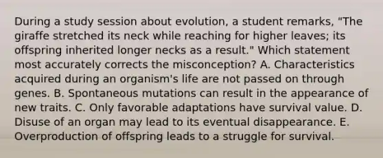 During a study session about evolution, a student remarks, "The giraffe stretched its neck while reaching for higher leaves; its offspring inherited longer necks as a result." Which statement most accurately corrects the misconception? A. Characteristics acquired during an organism's life are not passed on through genes. B. Spontaneous mutations can result in the appearance of new traits. C. Only favorable adaptations have survival value. D. Disuse of an organ may lead to its eventual disappearance. E. Overproduction of offspring leads to a struggle for survival.