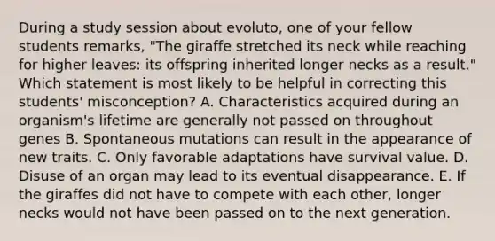 During a study session about evoluto, one of your fellow students remarks, "The giraffe stretched its neck while reaching for higher leaves: its offspring inherited longer necks as a result." Which statement is most likely to be helpful in correcting this students' misconception? A. Characteristics acquired during an organism's lifetime are generally not passed on throughout genes B. Spontaneous mutations can result in the appearance of new traits. C. Only favorable adaptations have survival value. D. Disuse of an organ may lead to its eventual disappearance. E. If the giraffes did not have to compete with each other, longer necks would not have been passed on to the next generation.