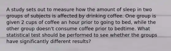 A study sets out to measure how the amount of sleep in two groups of subjects is affected by drinking coffee. One group is given 2 cups of coffee an hour prior to going to bed, while the other group doesn't consume coffee prior to bedtime. What statistical test should be performed to see whether the groups have significantly different results?