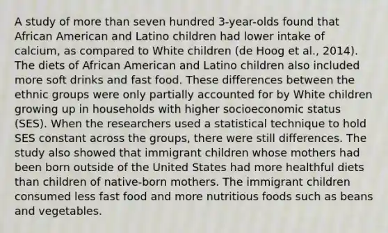 A study of more than seven hundred 3-year-olds found that African American and Latino children had lower intake of calcium, as compared to White children (de Hoog et al., 2014). The diets of African American and Latino children also included more soft drinks and fast food. These differences between the ethnic groups were only partially accounted for by White children growing up in households with higher socioeconomic status (SES). When the researchers used a statistical technique to hold SES constant across the groups, there were still differences. The study also showed that immigrant children whose mothers had been born outside of the United States had more healthful diets than children of native-born mothers. The immigrant children consumed less fast food and more nutritious foods such as beans and vegetables.