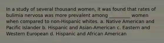 In a study of several thousand women, it was found that rates of bulimia nervosa was more prevalent among _________ women when compared to non-Hispanic whites. a. Native American and Pacific Islander b. Hispanic and Asian-American c. Eastern and Western European d. Hispanic and African American