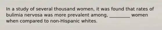 In a study of several thousand women, it was found that rates of bulimia nervosa was more prevalent among, _________ women when compared to non-Hispanic whites.