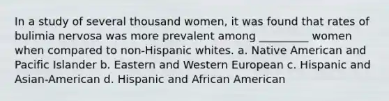 In a study of several thousand women, it was found that rates of bulimia nervosa was more prevalent among _________ women when compared to non-Hispanic whites. a. Native American and Pacific Islander b. Eastern and Western European c. Hispanic and Asian-American d. Hispanic and African American