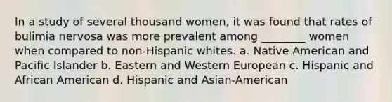 In a study of several thousand women, it was found that rates of bulimia nervosa was more prevalent among ________ women when compared to non-Hispanic whites. a. Native American and Pacific Islander b. Eastern and Western European c. Hispanic and African American d. Hispanic and Asian-American