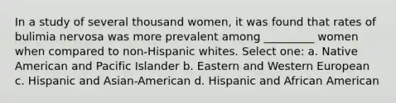 In a study of several thousand women, it was found that rates of bulimia nervosa was more prevalent among _________ women when compared to non-Hispanic whites. Select one: a. Native American and Pacific Islander b. Eastern and Western European c. Hispanic and Asian-American d. Hispanic and African American