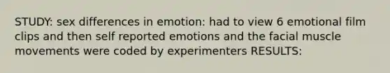 STUDY: sex differences in emotion: had to view 6 emotional film clips and then self reported emotions and the facial muscle movements were coded by experimenters RESULTS: