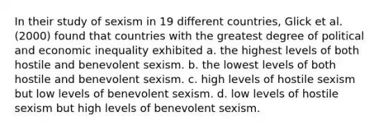 In their study of sexism in 19 different countries, Glick et al. (2000) found that countries with the greatest degree of political and economic inequality exhibited a. the highest levels of both hostile and benevolent sexism. b. the lowest levels of both hostile and benevolent sexism. c. high levels of hostile sexism but low levels of benevolent sexism. d. low levels of hostile sexism but high levels of benevolent sexism.