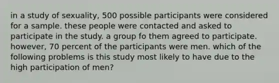 in a study of sexuality, 500 possible participants were considered for a sample. these people were contacted and asked to participate in the study. a group fo them agreed to participate. however, 70 percent of the participants were men. which of the following problems is this study most likely to have due to the high participation of men?