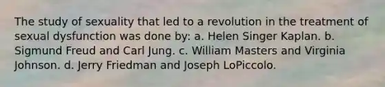 The study of sexuality that led to a revolution in the treatment of sexual dysfunction was done by: a. Helen Singer Kaplan. b. Sigmund Freud and Carl Jung. c. William Masters and Virginia Johnson. d. Jerry Friedman and Joseph LoPiccolo.