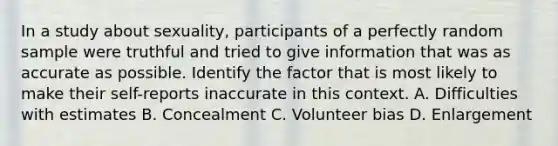 In a study about sexuality, participants of a perfectly random sample were truthful and tried to give information that was as accurate as possible. Identify the factor that is most likely to make their self-reports inaccurate in this context. A. Difficulties with estimates B. Concealment C. Volunteer bias D. Enlargement