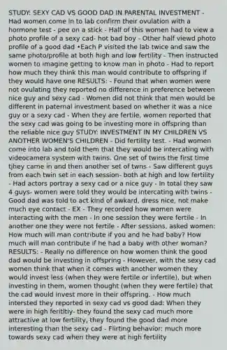 STUDY: SEXY CAD VS GOOD DAD IN PARENTAL INVESTMENT - Had women come in to lab confirm their ovulation with a hormone test - pee on a stick - Half of this women had to view a photo profile of a sexy cad- hot bad boy - Other half viewd photo profile of a good dad •Each P visited the lab twice and saw the same photo/profile at both high and low fertility - Then instructed women to imagine getting to know man in photo - Had to report how much they think this man would contribute to offspring if they would have one RESULTS: - Found that when women were not ovulating they reported no difference in preference between nice guy and sexy cad - Women did not think that men would be different in paternal investment based on whether it was a nice guy or a sexy cad - When they are fertile, women reported that the sexy cad was going to be investing more in offspring than the reliable nice guy STUDY: INVESTMENT IN MY CHILDREN VS ANOTHER WOMEN'S CHILDREN - Did fertility test. - Had women come into lab and told them that they would be intercating with videocamera system with twins. One set of twins the first time tjhey came in and then another set of twns - Saw different guys from each twin set in each session- both at high and low fertility - Had actors portray a sexy cad or a nice guy - In total they saw 4 guys- women were told they would be intercating with twins - Good dad was told to act kind of awkard, dress nice, not make much eye contact - EX - They recorded how women were interacting with the men - In one session they were fertile - In another one they were not fertile - After sessions, asked women: How much will man contribute if you and he had baby? How much will man contribute if he had a baby with other woman? RESULTS: - Really no difference on how women think the good dad would be investing in offspring - However, with the sexy cad women think that when it comes with another women they would invest less (when they were fertile or infertile), but when investing in them, women thought (when they were fertile) that the cad would invest more in their offspring. - How much intersted they reported in sexy cad vs good dad: When they were in high feritltiy- they found the sexy cad much more attractive at low fertility, they found the good dad more interesting than the sexy cad - Flirting behavior: much more towards sexy cad when they were at high fertility