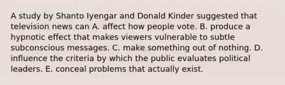 A study by Shanto Iyengar and Donald Kinder suggested that television news can A. affect how people vote. B. produce a hypnotic effect that makes viewers vulnerable to subtle subconscious messages. C. make something out of nothing. D. influence the criteria by which the public evaluates political leaders. E. conceal problems that actually exist.