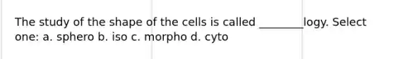 The study of the shape of the cells is called ________logy. Select one: a. sphero b. iso c. morpho d. cyto