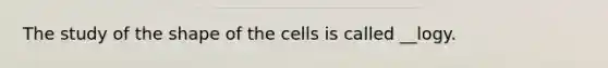 The study of the shape of the cells is called __logy.