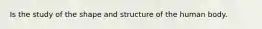 Is the study of the shape and structure of the human body.