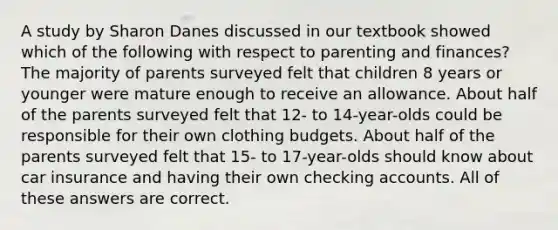 A study by Sharon Danes discussed in our textbook showed which of the following with respect to parenting and finances? The majority of parents surveyed felt that children 8 years or younger were mature enough to receive an allowance. About half of the parents surveyed felt that 12- to 14-year-olds could be responsible for their own clothing budgets. About half of the parents surveyed felt that 15- to 17-year-olds should know about car insurance and having their own checking accounts. All of these answers are correct.