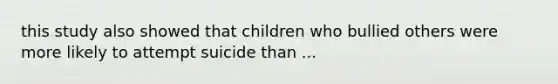 this study also showed that children who bullied others were more likely to attempt suicide than ...