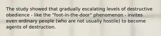 The study showed that gradually escalating levels of destructive obedience - like the "foot-in-the-door" phenomenon - invites even ordinary people (who are not usually hostile) to become agents of destruction.