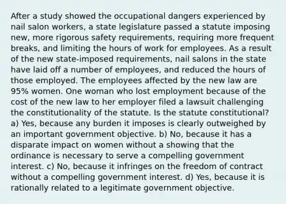 After a study showed the occupational dangers experienced by nail salon workers, a state legislature passed a statute imposing new, more rigorous safety requirements, requiring more frequent breaks, and limiting the hours of work for employees. As a result of the new state-imposed requirements, nail salons in the state have laid off a number of employees, and reduced the hours of those employed. The employees affected by the new law are 95% women. One woman who lost employment because of the cost of the new law to her employer filed a lawsuit challenging the constitutionality of the statute. Is the statute constitutional? a) Yes, because any burden it imposes is clearly outweighed by an important government objective. b) No, because it has a disparate impact on women without a showing that the ordinance is necessary to serve a compelling government interest. c) No, because it infringes on the freedom of contract without a compelling government interest. d) Yes, because it is rationally related to a legitimate government objective.