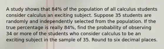 A study shows that 84​% of the population of all calculus students consider calculus an exciting subject. Suppose 35 students are randomly and independently selected from the population. If the true percentage is really 84​%, find the probability of observing 34 or more of the students who consider calculus to be an exciting subject in the sample of 35. Round to six decimal places.