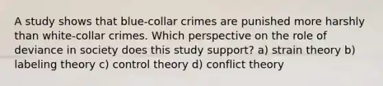 A study shows that blue-collar crimes are punished more harshly than white-collar crimes. Which perspective on the role of deviance in society does this study support? a) strain theory b) labeling theory c) control theory d) conflict theory