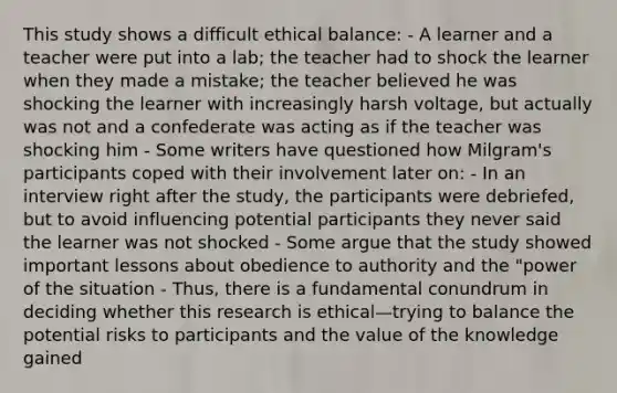 This study shows a difficult ethical balance: - A learner and a teacher were put into a lab; the teacher had to shock the learner when they made a mistake; the teacher believed he was shocking the learner with increasingly harsh voltage, but actually was not and a confederate was acting as if the teacher was shocking him - Some writers have questioned how Milgram's participants coped with their involvement later on: - In an interview right after the study, the participants were debriefed, but to avoid influencing potential participants they never said the learner was not shocked - Some argue that the study showed important lessons about obedience to authority and the "power of the situation - Thus, there is a fundamental conundrum in deciding whether this research is ethical—trying to balance the potential risks to participants and the value of the knowledge gained