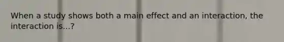 When a study shows both a main effect and an interaction, the interaction is...?