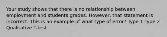 Your study shows that there is no relationship between employment and students grades. However, that statement is incorrect. This is an example of what type of error? Type 1 Type 2 Qualitative T-test