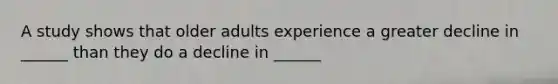 A study shows that older adults experience a greater decline in ______ than they do a decline in ______