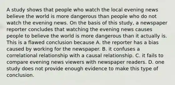 A study shows that people who watch the local evening news believe the world is more dangerous than people who do not watch the evening news. On the basis of this study, a newspaper reporter concludes that watching the evening news causes people to believe the world is more dangerous than it actually is. This is a flawed conclusion because A. the reporter has a bias caused by working for the newspaper. B. it confuses a correlational relationship with a causal relationship. C. it fails to compare evening news viewers with newspaper readers. D. one study does not provide enough evidence to make this type of conclusion.