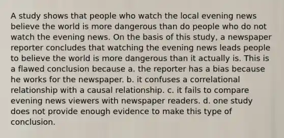 A study shows that people who watch the local evening news believe the world is more dangerous than do people who do not watch the evening news. On the basis of this study, a newspaper reporter concludes that watching the evening news leads people to believe the world is more dangerous than it actually is. This is a flawed conclusion because a. the reporter has a bias because he works for the newspaper. b. it confuses a correlational relationship with a causal relationship. c. it fails to compare evening news viewers with newspaper readers. d. one study does not provide enough evidence to make this type of conclusion.