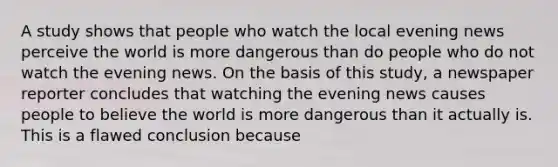 A study shows that people who watch the local evening news perceive the world is more dangerous than do people who do not watch the evening news. On the basis of this study, a newspaper reporter concludes that watching the evening news causes people to believe the world is more dangerous than it actually is. This is a flawed conclusion because