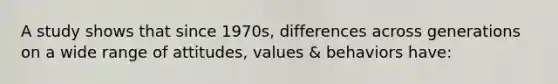 A study shows that since 1970s, differences across generations on a wide range of attitudes, values & behaviors have: