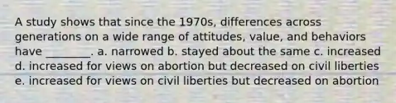 A study shows that since the 1970s, differences across generations on a wide range of attitudes, value, and behaviors have ________. a. narrowed b. stayed about the same c. increased d. increased for views on abortion but decreased on civil liberties e. increased for views on civil liberties but decreased on abortion