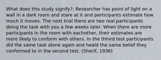 What does this study signify?: Researcher has point of light on a wall in a dark room and stare at it and participants estimate how much it moves. The next trial there are two real participants doing the task with you a few weeks later. When there are more participants in the room with eachother, their estimates are more likely to conform with others. In the thhird test participants did the same task alone again and heald the same belief they conformed to in the second test.​ (Sherif, 1936​)